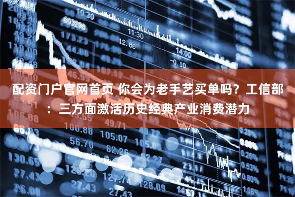 配资门户官网首页 你会为老手艺买单吗？工信部：三方面激活历史经典产业消费潜力