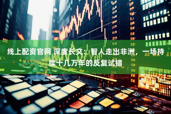 线上配资官网 深度长文：智人走出非洲，一场持续十几万年的反复试错