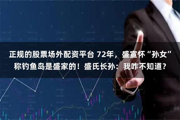 正规的股票场外配资平台 72年，盛宣怀“孙女”称钓鱼岛是盛家的！盛氏长孙：我咋不知道？
