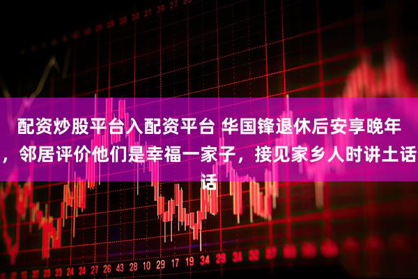 配资炒股平台入配资平台 华国锋退休后安享晚年，邻居评价他们是幸福一家子，接见家乡人时讲土话